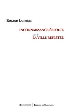 Roland Ladrière, Inconnaissance éblouie suivi de La Ville reflétée, Revue Nunc | Éditions de Corlevour, 2015. Ladrière